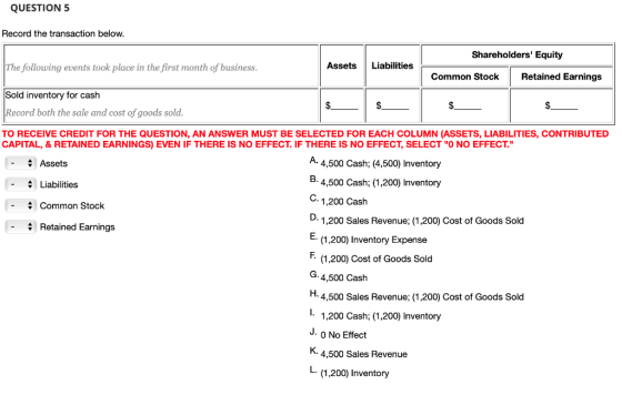 QUESTION 5 Record the transaction below Shareholders Equity Assets Liabilities The following events took place in the first month of business Sold inventory for cash Record both the sale and cost of goods sold. TO RECEIVE CREDIT FOR THE QUESTION, AN ANSWER MUST BE SELECTED FOR EACH COLUMN (ASSETS, LIABILITIES, CONTRIBUTED Co mmon StockRetained Earnings CAPITAL, & RETAINED EARNINGS) EVEN IF THERE IS NO EFFECT. IF THERE IS NO EFFECT, SELECT O NO EFFECT. -Assets -Liabilities - Common Stock . 4,500 Cash; (4,500) Inventory 5. 4,500 Cash; (1,200) Inventory C. 1,200 Cash 1,200 Sales Revenue; (1,200) Cost of Goods Sold E (1,200) Inventory Expense . (1,200) Cost of Goods Sold G.4,500 Cash Retained Earnings 4,500 Sales Revenue; (1,200) Cost of Goods Sold 1,200 Cash; (1,200) Inventory J. 0 No Effect 4,500 Sales Revenue L. (1,200) Inventory