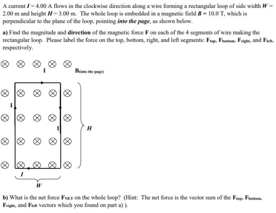 A current I = 4.00 A flows in the clockwise direction along a wire forming a rectangular loop of side width W = 2.00 m and he