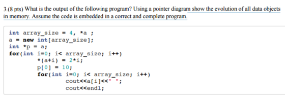 3.(8 pts) What is the output of the following program? Using a pointer diagram show the evolution of all data objects in memory. Assume the code is embedded in a correct and complete program. int array size 4, *a i a new int [array size] int *p a; for (int i 0; ik array size it (ati) 2 i; p[0] 10 for (int i 0: i< array size it+) cout endl court