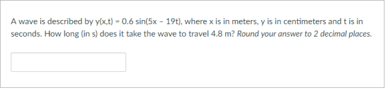A wave is described by y(x,t) = 0.6 sin(5x-19t), where x is in meters, y is in centimeters and t is in seconds. How long (in s) does it take the wave to travel 4.8 m? Round your answer to 2 decimal places.