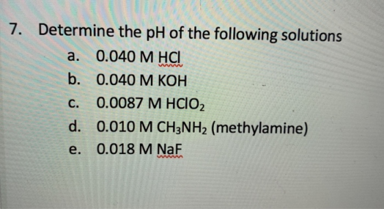 7. Determine the pH of the following solutions 0.040 M HCI а. www b. 0.040 M КОН 0.0087 М НСIO С. 0.010 M CH3NH2 (methylamine