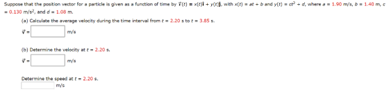 Suppose that the position vector for a particle is given as a function of time by r(t) = x(t)1 + y(t)j, with x(t)-at + b and y(t)-ct2 + d, where a-1.90 m/s, b-1.40 m, c 0.130 m/s2, and d 1.08 m. (a) Calculate the average velocity during the time interval from t2.20 s to t3.85s m/s (b) Determine the velocity at t- 2.20 s. m/s Determine the speed at t2.20 s. m/s