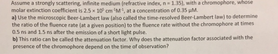 Assume a strongly scattering, infinite medium (refractive index, n 1.35), with a chromophore, whose molar extinction coefficient is 2.5 x 105 cm 1M1, at a concentration of 0.35 HM. a) Use the microscopic Beer-Lambert law (also called the time-resolved Beer-Lambert law) to determine the ratio of the fluence rate (at a given position) to the fluence rate without the chromophore at times 0.5 ns and 1.5 ns after the emission of a short light pulse. b) This ratio can be called the attenuation factor. Why does the attenuation factor associated with the presence of the chromophore depend on the time of observation?