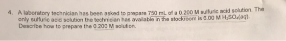 A laboratory technician has been asked to prepare 750 mL of a 0.200 M sulfuric acid solution. The only sulfuric acid solution the technician has available in the stockroom is 6.00 M H.SO (aq) Describe how to prepare the 0.200 M solution. 4.