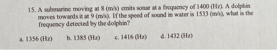 15. A submarine moving at 8 (m/s) emits sonar at a frequency of 1400 (Hz). A dolphin moves towards it at 9 (m/s). If the spee