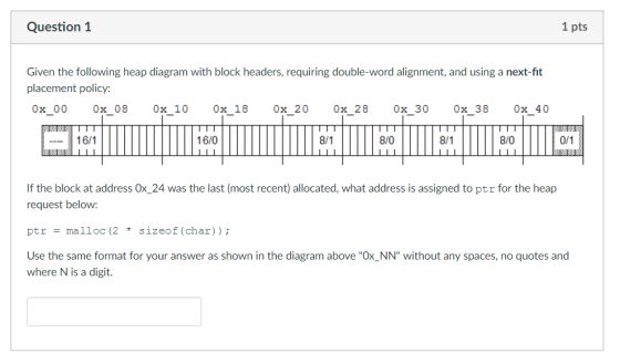 Question 1 1 pts Given the following heap diagram with block headers, requiring double-word alignment, and using a next-fit placement policy: 0x 0 0 0x 08 0x 10 0x 18 0x 20 0x 28 0x 30 0x 38 0x 40 16/1 16/0 8/0 8/0 If the block at address Ox 24 was the last (most recent) allocated, what address is assigned to ptr for the heap request below: ptr malloc (2 sizeof (char) Use the same format for your answer as shown in the diagram above Ox NN without any spaces, no quotes and where N is a digit.