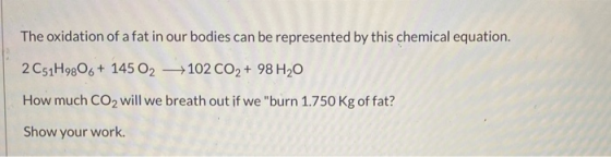 The oxidation of a fat in our bodies can be represented by this chemical equation. 2C51H9806+ 145 02 +102 CO2 + 98 H20 How mu