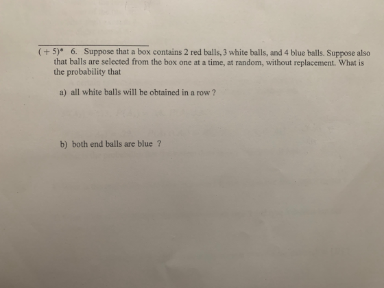 (+5)* 6. Suppose that a box contains 2 red balls, 3 white balls, and 4 blue balls. Suppose also that balls are selected from the box one at a time, at random, without replacement. What is the probability that a) all white balls will be obtained in a row? b) both end balls are blue?