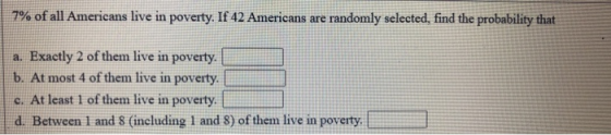 7% of all Americans live in poverty. If 42 Americans are randomly selected, find the probability that a. Exactly 2 of them li