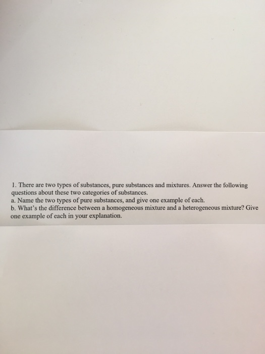 1. There are two types of substances, pure substances and mixtures. Answer the following questions about these two categories of substances. a. Name the two types of pure substances, and give one example of each. b. Whats the difference between a homogeneous mixture and a heterogeneous mixture? Give one example of each in your explanation.