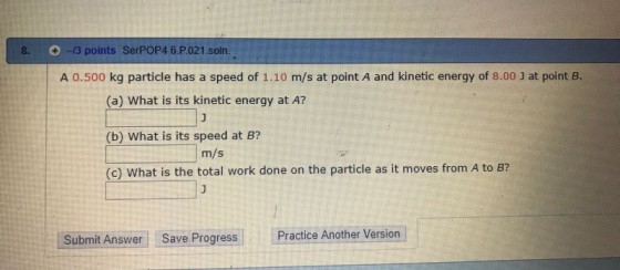 8-13 points SerPOP4 6.P.021 soln. A 0.500 kg particle has a speed of 1.10 m/s at point A and kinetic energy of 8.00 J at point B (a) What is its kinetic energy at A? (b) What is its speed at B? (c) What is the total work done on the particle as it moves from A to B? m/s Submit Answer Save Progress Practice Another Version