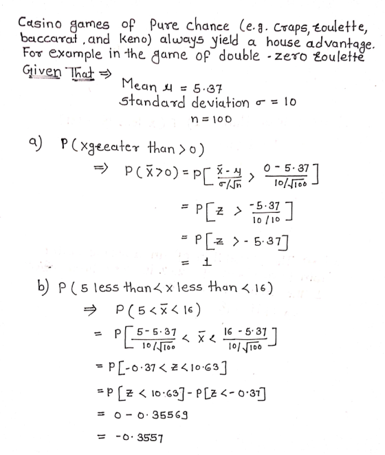 Casino games of Pure chance leg. Craps,飞oulette, baccara,and keno) always yield a house advantage For example in the game of double - zero toulettě given . Mean 45.87 standard deviation σ = 10 0 5. 37 5.37 b) P (5 less than x less than 16) p(54x16 ) ラ = pl 5-5.37, ㅡ, 16-5, 37 1oToo O- 355 G9 o. 3557