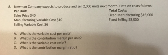 Newman Company expects to produce and sell 2,000 units next month. Data on costs follows: Per Unit: Sales Price $40 Manufacturing Variable Cost $10 Selling Variable Cost $6 8. Total Costs: Fixed Manufacturing $16,000 Fixed Selling $8,000 A. What is the variable cost per unit? B. what is the contribution margin per unit? C. what is the variable cost ratio? D. What is the contribution margin ratio?