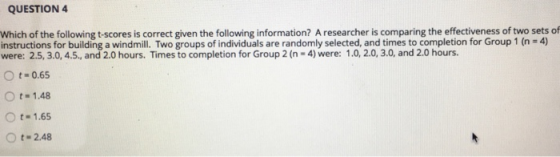 QUESTION4 Which of the following t-scores is correct given the following information? A researcher is comparing the effectiveness of two sets of instructions for building a windmill. Two groups of individuals are randomly selected, and times to completion for Group 1 (n-4) were: 2.5, 3.0, 4.5., and 2.0 hours. Times to completion for Group 2 (n-4) were: 1.0, 2.0, 3.0, and 2.0 hours. O t-0.65 O t- 1.48 O t. 1.65 Ot 2.48