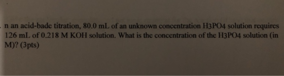 - n an acid-bade titration, 80.0 mL of an unknown concentration H3PO4 solution requires 126 mL of 0.218 M KOH solution. What