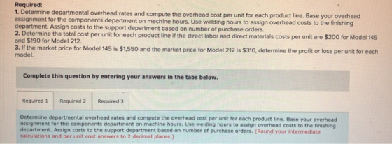 Required: 1. Determine departmental overhead rates and compute the overhead cost per unit for each product line, Base your ov