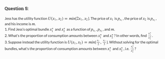 Question 5: Jess has the utility function U(xi,2)min2x,32. The price of x is pxi,the price of x2 is p and his income is 1. Find Jesss optimal bundle xf and x as a function of pxi Px,and m. 2. Whats the proportion of consumption amounts between x and x? In other words, find 3. Suppose instead the utility function is U(xi , X2) min{x , x2 }, without solving for the optimal bundles, whats the proportion of consumption amounts betwee andng,