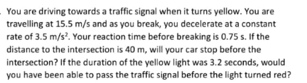 You are driving towards a traffic signal when it turns yellow. You are travelling at 15.5 m/s and as you break, you decelerat