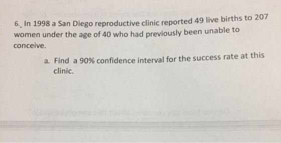 In 1998 a San Diego reproductive clinic reported 49 live births to 207 cnomen under the age oy been unabhe ta 6. conceive a. Find a 90% confidence interval for the success rate at this clinic.
