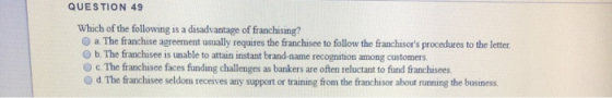 QUESTION 49 Which of the following is a disadvantage of franchising? a. The franchise agreement usually requires the franchis