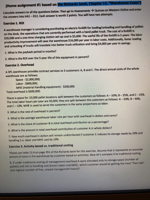 (Home assignment #1 based on Calculate answers to all the questions below. Then go to Assessments >Quizzes on Western Online and enter the answers into HA1-R12. Each answer is worth 2 points. You will have two attempts Exercise 1. RO A warehouse manager is considering purchasing an electrie forkift for loading/unloading and handling of pallets $20,000 and a one-time charging station set-up cost is $5,000. The useful life of the forklift is 5 years. The labor on the dock, the operations that are currently performed with a hand pallet truck. The cost of a forklit s will save the warehouse $16,000 per year in labor costs. Additionally, faster loading and unloading of trucks will translate into better truck utilization and bring $4,000 per year in savings. 1. What is the payback period in months? 2. What is the ROl over the 5-year life of this equipment in percent? Exercise 2. Overhead A 3PL warehouse provides contract services to 3 customers: A, B and C. The direct annual costs of the whole warehouse are as follows: Space- $2,000,000 Labor-$800,000; MHE (material handling equipment)- $200,000 Total overhead is $600,000. There is space for 10,000 pallet locations split between the customers as follows: A-SO%, B-25%, and C-25% The total labor hours per year are 50,000; they are split between the customers as follows: A-50%8 40% and C-10%, MHE is used to serve the customers in the same proportions as labor. 3. What is the rate of overhead in percent? 4. What is the average warehouse labor rate per hour with overhead in dollars and cents? 5. What is the share of customer B in total overhead contribution as a percentage? 6. What is the amount in total overhead contribution of customer A in whole dollars? 7, How much overhead in dollars will remain undistributed if customer C reduces its storage needs by 20% and handling (ie, labor and MHE use) by 10%. Exercise 3. Activity-based vs. traditional costing Please use table 12.4 on page 355 of the Richards book for this exercise. Assume that it represents an accurate picture of costs in the warehouse by customer based on activities. Now lets compare it to traditional costing. 8. If under traditional costing all management overhead A were allocated only to storage space (number of pallets) and not to handling cost drivers (labor and MHE), which customer would be getting the most tree ride (the highest number of free, unpaid management hours)?