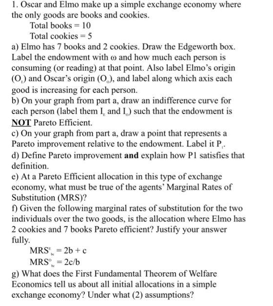 1. Oscar and Elmo make up a simple exchange economy where the only goods are books and cookies Total books 10 Total cookies - a) Elmo has 7 books and 2 cookies. Draw the Edgeworth box Label the endowment with co and how much each person is consuming (or reading) at that point. Also label Elmos origin (Op) and Oscars origin (Oo), and label along which axis each good is increasing for each person b) On your graph from part a, draw an indifference curve for each person (label them I and I) such that the endowment is NOT Pareto Efficient c) On your graph from part a, draw a point that represents a Pareto improvement relative to the endowment. Label it P. d) Define Pareto improvement and explain how P1 satisfies that definitiorn e) At a Pareto Efficient allocation in this type of exchange economy, what must be true of the agents Marginal Rates of Substitution (MRS)? f) Given the following marginal rates of substitution for the two individuals over the two goods, is the allocation where Elmo has 2 cookies and 7 books Pareto efficient? Justify your answer fully MRS 2b+ c MRS 2c/b g) What does the First Fundamental Theorem of Welfare Economics tell us about all initial allocations in a simple exchange economy? Under what (2) assumptions?
