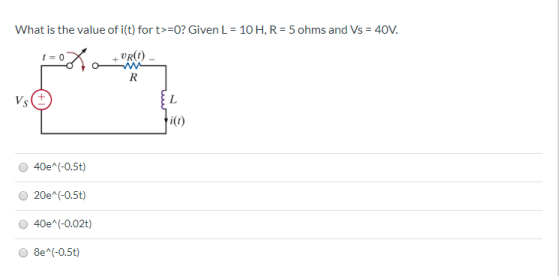 What is the value of i(t) for t>=0? Given L = 10 H, R = 5 ohms and Vs = 40V. URO - w vs 40e^(-0.5t) 20e^(-0.5t) 40e^(-0.02t)