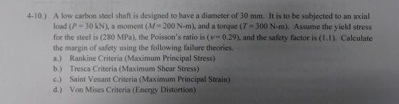 A low carbon steel shaft is designed to have a diameter of 30 mm. It is to be subjected to an axial load (P-30 kN), a moment (M-200 N-m), and a torque (T-300 N-m). Assume the yield stress for the steel is (280 MPa), the Poissons ratio is (v= 0.29), and the safety factor is (1-1). Calculate the margin of safety using the following failure theories. a.) Rankine Criteria (Maximum Principal Stress) b.) Tresca Criteria (Maximum Shear Stress) c.) Saint Venant Criteria (Maximum Principal Strain) d.) Von Mises Criteria (Energy Distortion) 4-10.)