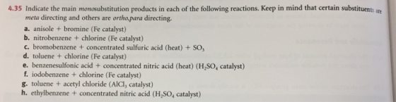 4.35 Indicate the main monosubstitution products in each of the following reactions. Keep in mind that certain substituents are meta directing and others are ortho,para directing. a. anisole +bromine (Fe catalyst) b. nitrobenzene chlorine (Fe catalyst) c. bromobenzene concentrated sulfuric acid (heat) + SO d. toluene + chlorine (Fe catalyst) e. benzenesulfonic acid + concentrated nitric acid (heat) (H,SO, catalyst) f. iodobenzene + chlorine (Fe catalyst) g. toluene + acetyl chloride (AICl, catalyst) h. ethylbenzene + concentrated nitric acid (H,SO, catalyst)