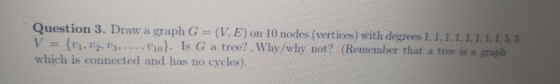 Question 3. Draw a graph G = (V. E) on 10 nodes (vertices) with degrees 1.1.1.1.1.1.1.1.5, 5. V = {0, V2.03......}. Is G a tr