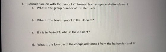1. Consider an ion with the symbol Y- formed from a representative element. a. What is the group number of the element? b. Wh