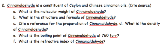 2. Cinnamaldehyde is a constituent of Ceylon and Chinese cinnamon oils. (Cite source) a. What is the molecular weight of Cinnamaldehyde? b. What is the structure and formula of Cinnamaldehyde? c. Cite a reference for the preparation of Cinnamaldehyde. d. What is the density of Cinnamaldehyde? e. What is the boiling point of cinnamaldehyde at 760 torr? f. What is the refractive index of Cinnamaldehyde?