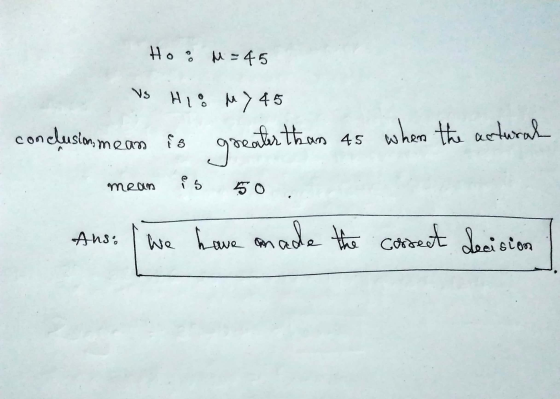 Hoo M = 45 VS HIO My 45 conclusion means is greater than 45 when the actural mean is 50 . Ans. we have made the correct decis