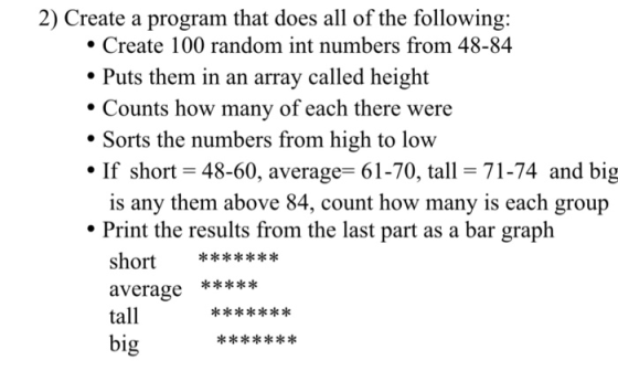 2) Create a program that does all of the following: Create 100 random int numbers from 48-84 Puts them in an array called height Counts how many of each there were Sorts the numbers from high to low If short 48-60, average- 61-70, tall- 71-74 and big is any them above 84, count how many is each group Print the results from the last part as a bar graph short average tall big
