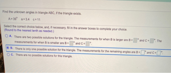 Find the unknown angles in triangle ABC, if the triangle exists. A = 39º a=3.4 c= 11 Select the correct choice below, and, if
