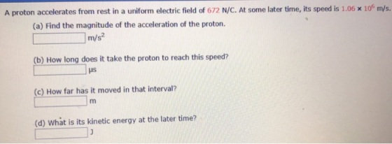 A proton accelerates from rest in a uniform electric field of 672 N/C. At some later time, its speed is i06 x 106 m/s. (a) Find the magnitude of the acceleration of the proton. m/s? (b) How long does it take the proton to reach this speed? HS (c) How far has it moved in that interval? (d) What is its kinetic energy at the later time?