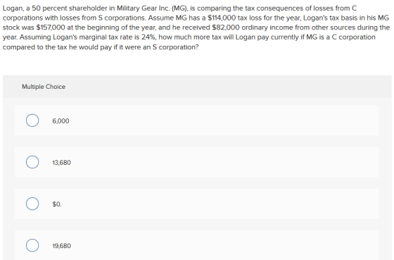 Logan, a 50 percent shareholder in Military Gear Inc. (MG), is comparing the tax consequences of losses from C corporations with losses from S corporations. Assume MG has a $114,000 tax loss for the year, Logans tax basis in his MG stock was $157,000 at the beginning of the year, and he received $82000 ordinary income from other sources during the year. Assuming Logans marginal tax rate is 24%, how much more tax will Logan pay currently if MG is a C corporation compared to the tax he would pay if it were an S corporation? Multiple Choice 6,000 13,680 SO. 19,680