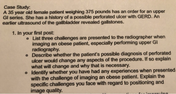 Case Study: A 35 year old female patient weighing 375 pounds has an order for an upper GI series. She has a history of a poss