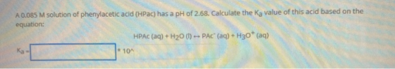 A 0.085 M solution of phenylacetic acid (HPac) has a pH of 2.68. Calculate the Ka value of this acid based on the equation: H