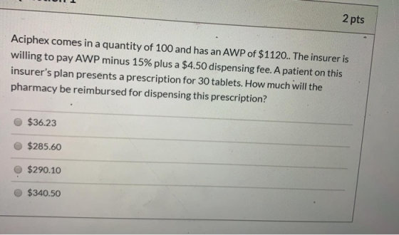 2 pts Aciphex comes in a quantity of 100 and has an AWP of $1120.. The insurer is willing to pay AWP minus 15% plus a $4.50 d