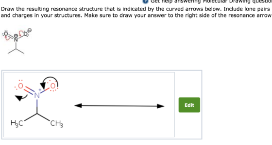 Get nelp answering Molecular Drawing questio Draw the resulting resonance structure that is indicated by the curved arrows below. Include lone pairs and charges in your structures. Make sure to draw your answer to the right side of the resonance arrow Edit Нас CH3