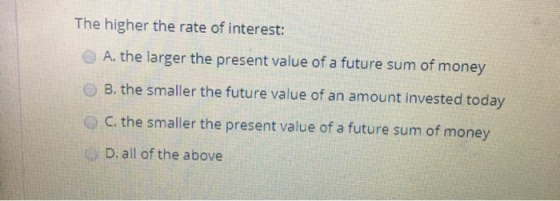 The higher the rate of interest: A. the larger the present value of a future sum of money B. the smaller the future value of