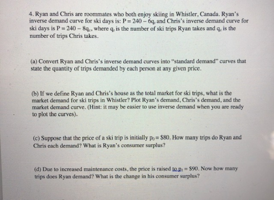 4. Ryan and Chris are roommates who both enjoy skiing in Whistler, Canada. Ryans inverse demand curve for ski days is: P 240 6q, and Chriss inverse demand curve for ski days is P 240 8, where q, is the number of ski trips Ryan takes and qe is the number of trips Chris takes (a) Convert Ryan and Chriss inverse demand curves into “standard demand curves that state the quantity of trips demanded by each person at any given price (b) If we define Ryan and Chriss house as the total market for ski trips, what is the market demand for ski trips in Whistler? Plot Ryans demand, Chriss demand, and the market demand curve. (Hint: it may be easier to use inverse demand when you are ready to plot the curves). (c) Suppose that the price of a ski trip is initially po $80. How many trips do Ryan and Chris each demand? What is Ryans consumer surplus? (d) Due to increased maintenance costs, the price is raised to pi $90. Now how many trips does Ryan demand? What is the change in his consumer surplus?
