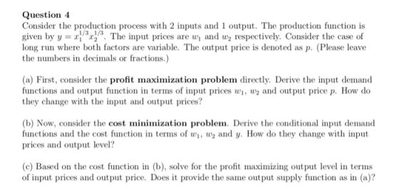 Question 4 Consider the production process with 2 inputs and 1 output. The production function is given by y The input prices are w and w2 respectively. Consider the case of long run where both factors are variable. The output price is denoted as p. (Please leave the numbers in decimals or fractions.) 1/3 1/3 (a) First, consider the profit maximization problem directly. Derive the input demand functions and output function in terms of input prices w, and output price p. How do they change with the input and output prices? (b) Now, consider the cost minimization problem. Derive the conditional input demand functions and the cost function in terms of w, W and y. How do they change with input prices and output level? (c) Based on the cost function in (b), solve for the profit maximizing output level in terms of input prices and output price. Does it provide the same output supply function as in (a)?