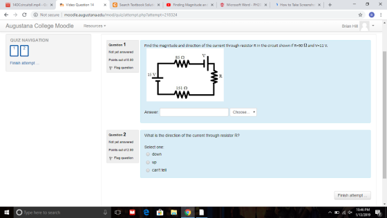14DCcircuit ll mp4-G x Video Question 14 Search Textbook Solut ㄨ , Finding Magnitude an Χ Microsoft Word PH21 × 、 How to Take Screensho С Not secure l moodle.augustana.edu/mod/quiz/attempt.php?attempt.218324 Augustana College Moodle Resources Brian Hill QUIZ NAVIGATION Question 1 Not yet answered Points out of 8.00 Find the magnitude and direction of the current through resistor R in the circuit shown if R-90 2 and v-11 V. 85Ω Finish attempt... Flag question 151 Ω Answer Choose ▼ Question 2 Not yet answered Pcints out of 2.00 What is the direction of the current through resistor R? Select one down up cant tel Flag question Finish attempt 10:46 PM Type here to search 4* 1/13/20192