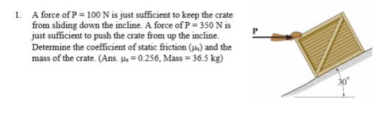 1. A force of P 100 N is just sufficient to keep the crate from sliding down the incline. A force of P- 350 N is just sufficient to push the crate from up the incline. Determine the coefficient of static friction and the mass of the crate. (Ans. ps 0.256, Mass 36.5 kg) 30