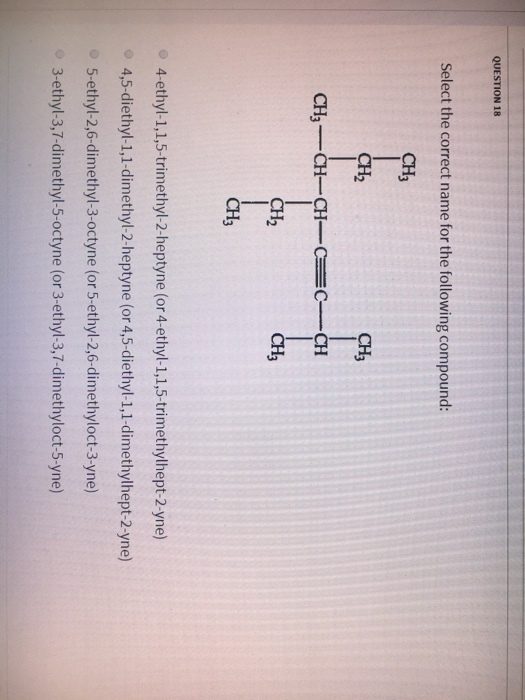 QUESTION 18 Select the correct name for the following compound: CH3 CH2 CH3 CH3 CH CHCCCH ??? 2 CH3 4-ethyl-1,1,5-trimethyl-2-heptyne (or 4-ethyl-1,1,5-trimethylhept-2-yne) 4,5-diethyl-1,1-dimethyl-2-heptyne (or 4,5-diethyl-1,1-dimethylhept-2-yne) 5-ethyl-2,6-dimethyl-3-octyne (or 5-ethyl-2,6-dimethyloct-3-yne) 3-ethyl-3,7-dimethyl-5-octyne (or 3-ethyl-3,7-dimethyloct-5-yne)