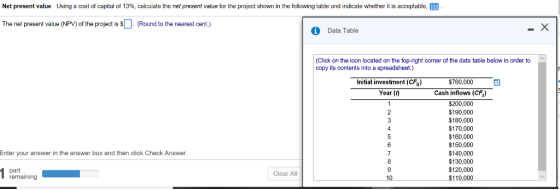 Net present value using a cost of capital of 13%, calculate the net present value for the project shown in the following table and indicate whether it is acceptable, The net present value (NPV) of the project is (Round to the nearest cent.) i Data Table (Click on the icon located on the top-right comer of the data table below in order to copy its contents into a spreadsheet.) $760,000 Initial investment (CFo) Year (t) Cash inflows (CF) $200,000 $190,000 $180,000 $170,000 $160,000 $150,000 $140,000 $130,000 $120,000 110 Enter your answer in the answer box and then click Check Answer part remaining Clear All