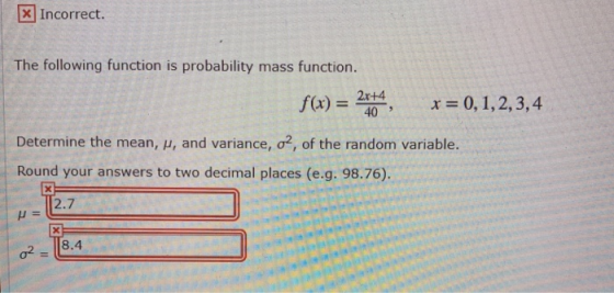 x Incorrect. The following function is probability mass function. f(x) = 2x+4 40 x=0,1,2,3,4 Determine the mean, μ, and variance, σ2, of the random variable. Round your answers to two decimal places (e.g. 98.76). 2.7