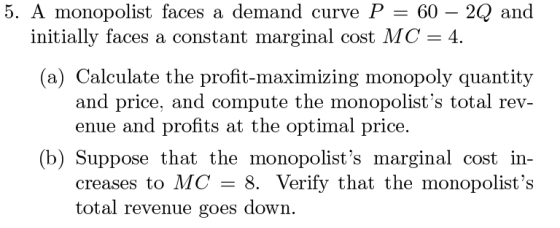 5. A monopolist faces a demand curve P = 60 – 2Q and initially faces a constant marginal cost MC = 4. (a) Calculate the profi